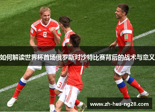 如何解读世界杯首场俄罗斯对沙特比赛背后的战术与意义