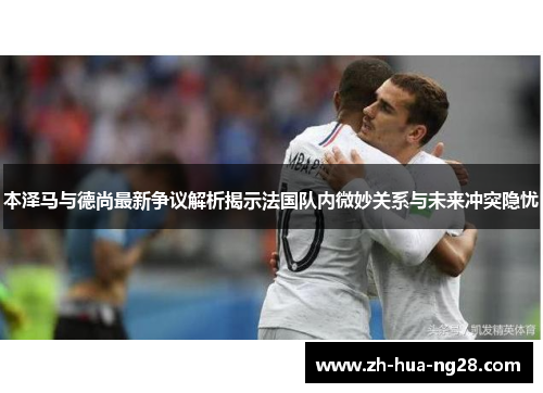 本泽马与德尚最新争议解析揭示法国队内微妙关系与未来冲突隐忧