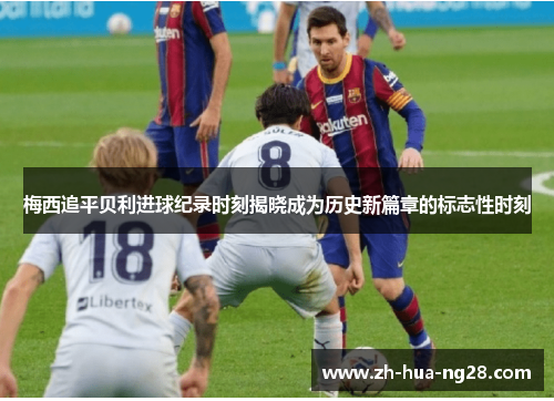 梅西追平贝利进球纪录时刻揭晓成为历史新篇章的标志性时刻