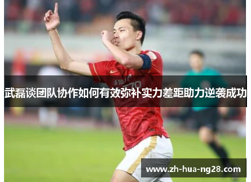 武磊谈团队协作如何有效弥补实力差距助力逆袭成功